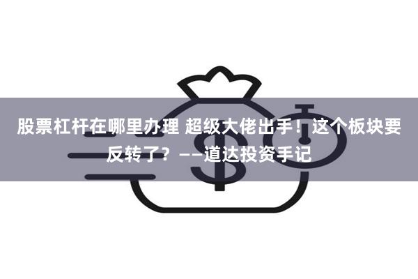 股票杠杆在哪里办理 超级大佬出手！这个板块要反转了？——道达投资手记