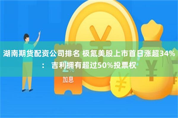 湖南期货配资公司排名 极氪美股上市首日涨超34%： 吉利拥有超过50%投票权