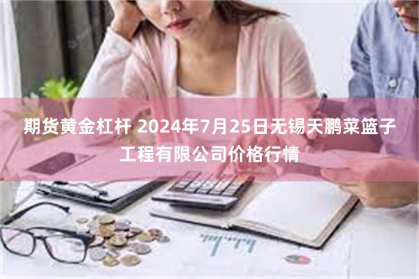 期货黄金杠杆 2024年7月25日无锡天鹏菜篮子工程有限公司价格行情