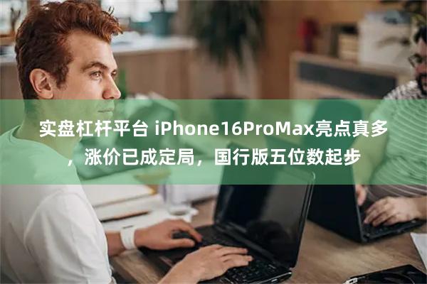 实盘杠杆平台 iPhone16ProMax亮点真多，涨价已成定局，国行版五位数起步