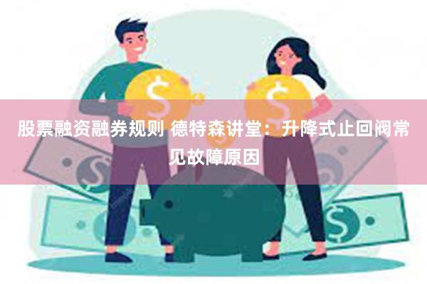 股票融资融券规则 德特森讲堂：升降式止回阀常见故障原因