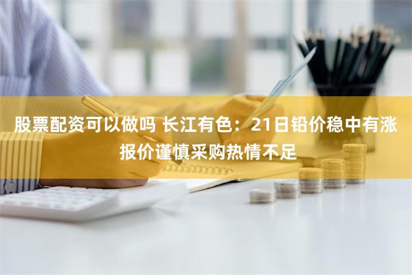 股票配资可以做吗 长江有色：21日铅价稳中有涨 报价谨慎采购热情不足