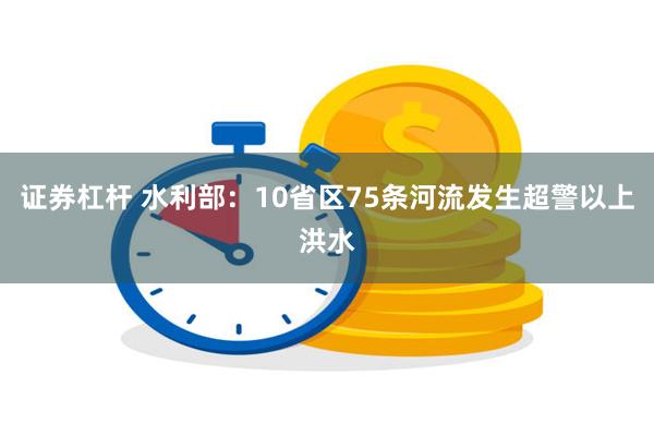 证券杠杆 水利部：10省区75条河流发生超警以上洪水