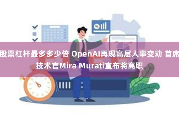 股票杠杆最多多少倍 OpenAI再现高层人事变动 首席技术官Mira Murati宣布将离职