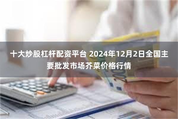 十大炒股杠杆配资平台 2024年12月2日全国主要批发市场芥菜价格行情