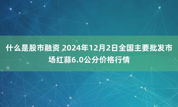 什么是股市融资 2024年12月2日全国主要批发市场红蒜6.0公分价格行情