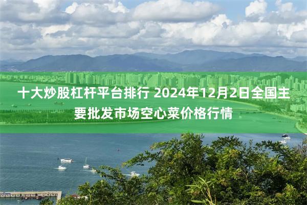 十大炒股杠杆平台排行 2024年12月2日全国主要批发市场空心菜价格行情