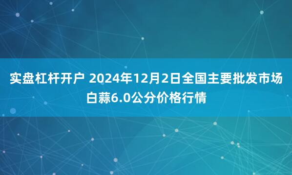 实盘杠杆开户 2024年12月2日全国主要批发市场白蒜6.0公分价格行情