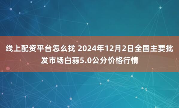 线上配资平台怎么找 2024年12月2日全国主要批发市场白蒜5.0公分价格行情