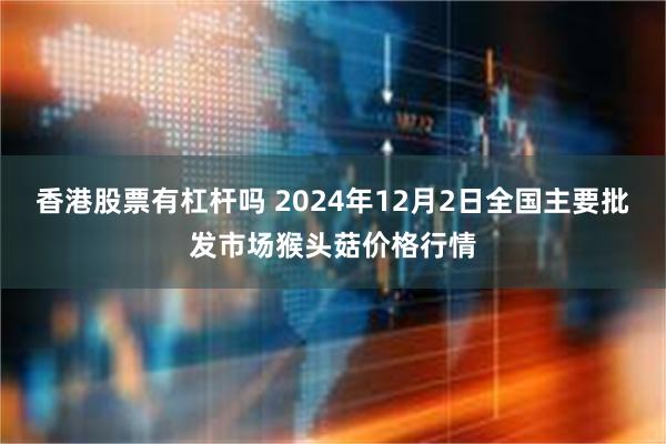 香港股票有杠杆吗 2024年12月2日全国主要批发市场猴头菇价格行情