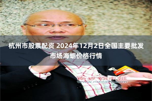 杭州市股票配资 2024年12月2日全国主要批发市场海蛎价格行情