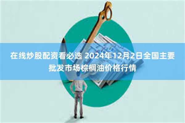 在线炒股配资看必选 2024年12月2日全国主要批发市场棕榈油价格行情