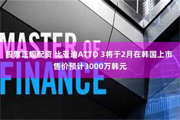 股票正规配资 比亚迪ATTO 3将于2月在韩国上市 售价预计3000万韩元