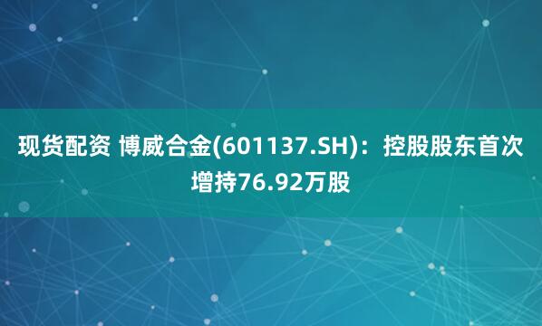 现货配资 博威合金(601137.SH)：控股股东首次增持76.92万股