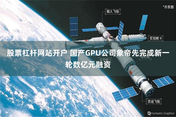 股票杠杆网站开户 国产GPU公司象帝先完成新一轮数亿元融资