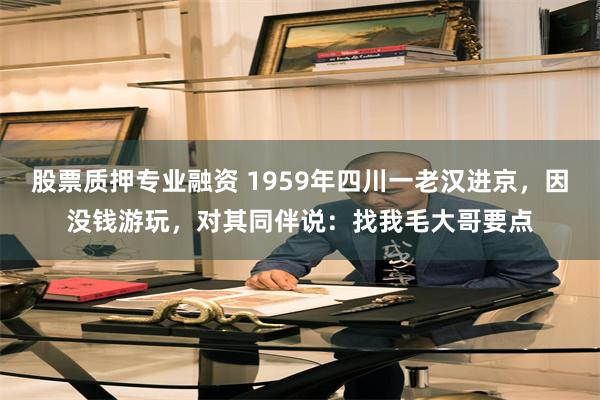 股票质押专业融资 1959年四川一老汉进京，因没钱游玩，对其同伴说：找我毛大哥要点