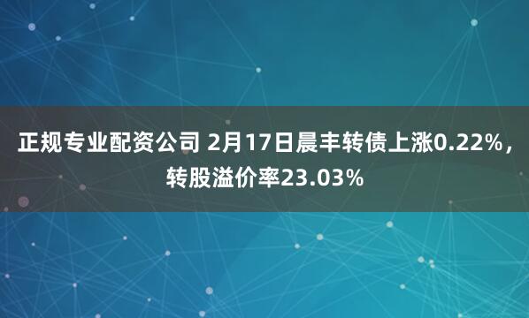 正规专业配资公司 2月17日晨丰转债上涨0.22%，转股溢价率23.03%