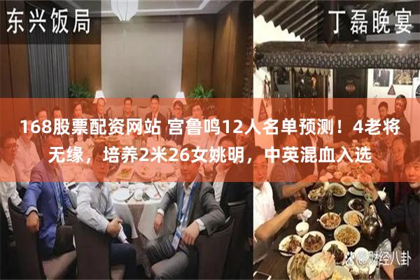 168股票配资网站 宫鲁鸣12人名单预测！4老将无缘，培养2米26女姚明，中英混血入选