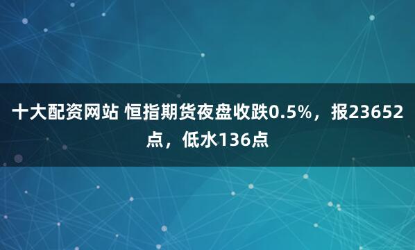 十大配资网站 恒指期货夜盘收跌0.5%，报23652点，低水136点