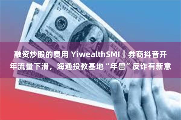 融资炒股的费用 YiwealthSMI｜券商抖音开年流量下滑，海通投教基地“年兽”反诈有新意