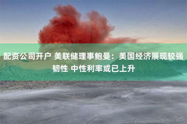 配资公司开户 美联储理事鲍曼：美国经济展现较强韧性 中性利率或已上升