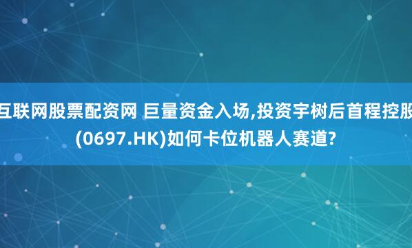 互联网股票配资网 巨量资金入场,投资宇树后首程控股(0697.HK)如何卡位机器人赛道?