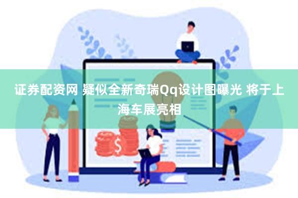 证券配资网 疑似全新奇瑞Qq设计图曝光 将于上海车展亮相