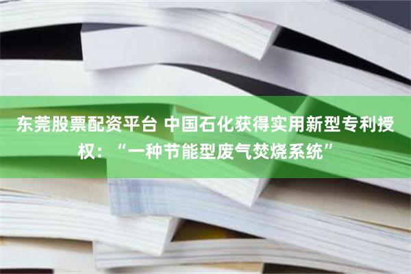 东莞股票配资平台 中国石化获得实用新型专利授权：“一种节能型废气焚烧系统”