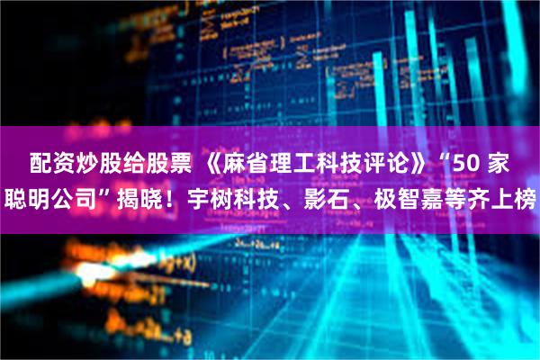 配资炒股给股票 《麻省理工科技评论》“50 家聪明公司”揭晓!宇树科技、影石、极智嘉等齐上榜